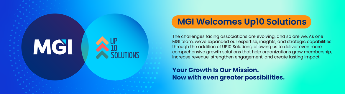 MGI Welcomes Up10 Solutions. The challenges facing associations are evolving, and so are we. As one MGI team, we've expanded our expertise, insights, and strategic capabilities through the addition of UP10 Solutions, allowing us to deliver even more comprehensive growth solutions that help organizations grow membership, increase revenue, strengthen engagement, and create lasting impact. Your Growth is Our Mission Now with even greater possibilities.