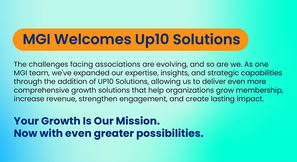MGI Welcomes Up10 Solutions. The challenges facing associations are evolving, and so are we. As one MGI team, we've expanded our expertise, insights, and strategic capabilities through the addition of UP10 Solutions, allowing us to deliver even more comprehensive growth solutions that help organizations grow membership, increase revenue, strengthen engagement, and create lasting impact. Your Growth is Our Mission Now with even greater possibilities.